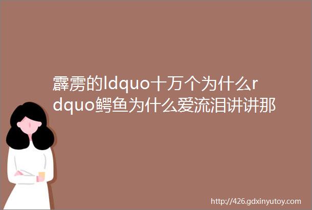 霹雳的ldquo十万个为什么rdquo鳄鱼为什么爱流泪讲讲那些搞笑的动物小秘密