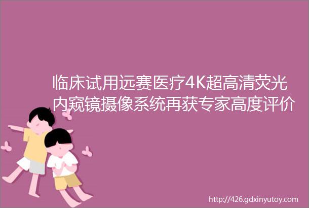 临床试用远赛医疗4K超高清荧光内窥镜摄像系统再获专家高度评价