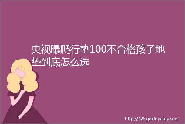 央视曝爬行垫100不合格孩子地垫到底怎么选