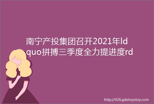 南宁产投集团召开2021年ldquo拼搏三季度全力提进度rdquo工作布置电视电话会