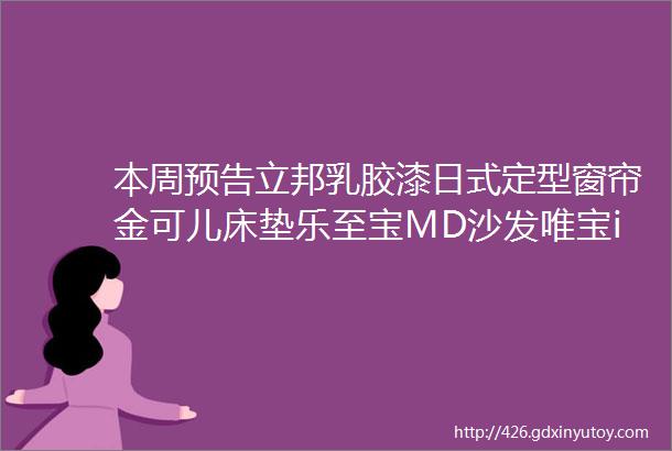 本周预告立邦乳胶漆日式定型窗帘金可儿床垫乐至宝MD沙发唯宝iitala餐具艾芬达毛巾架巴斯挂件开关插座