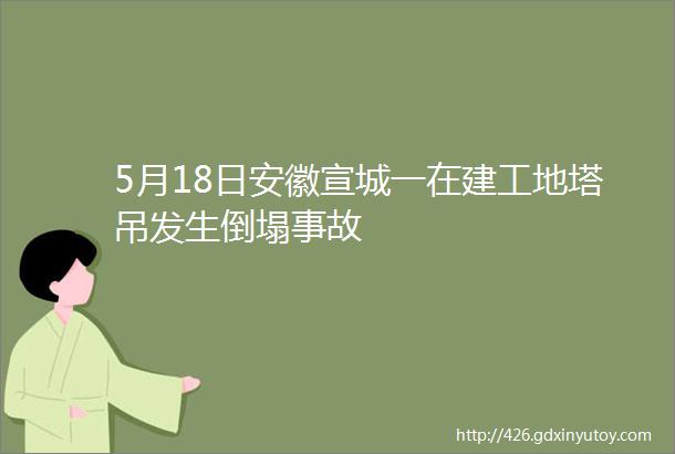 5月18日安徽宣城一在建工地塔吊发生倒塌事故