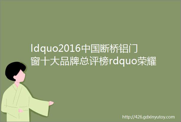 ldquo2016中国断桥铝门窗十大品牌总评榜rdquo荣耀揭晓