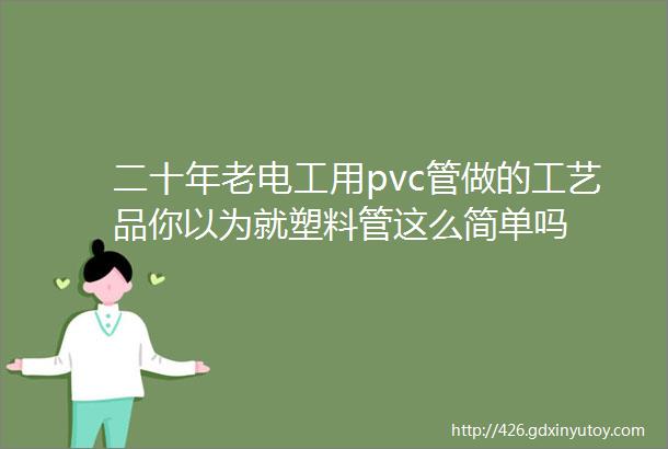 二十年老电工用pvc管做的工艺品你以为就塑料管这么简单吗