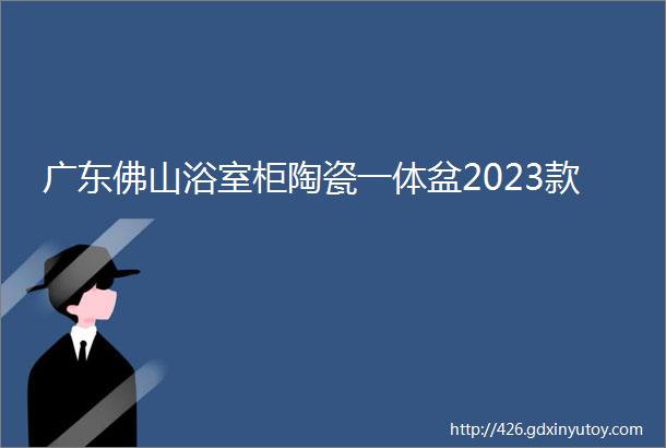 广东佛山浴室柜陶瓷一体盆2023款