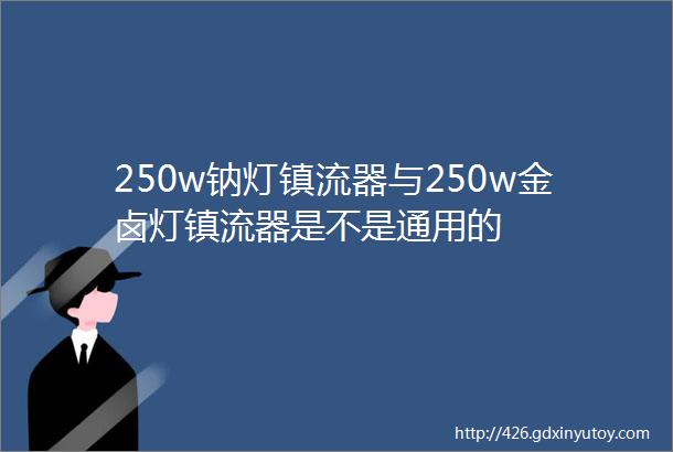 250w钠灯镇流器与250w金卤灯镇流器是不是通用的