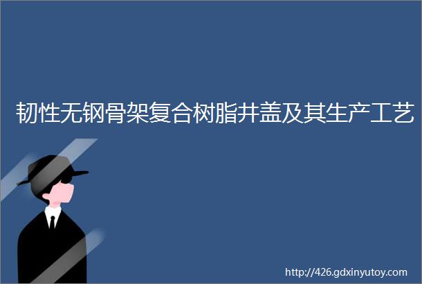 韧性无钢骨架复合树脂井盖及其生产工艺