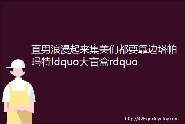 直男浪漫起来集美们都要靠边塔帕玛特ldquo大盲盒rdquo宠溺登场