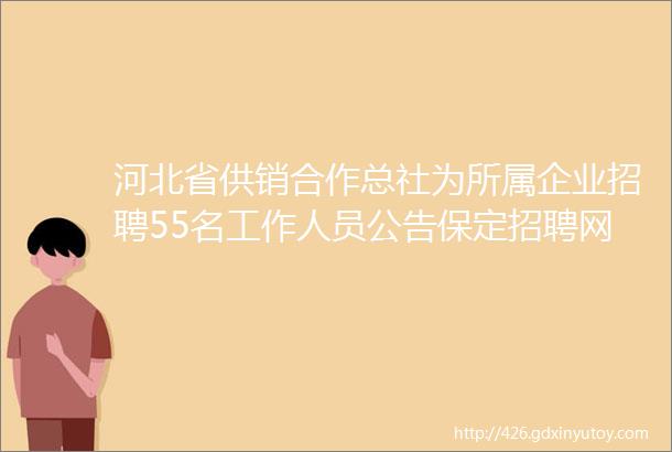 河北省供销合作总社为所属企业招聘55名工作人员公告保定招聘网820招聘信息汇总1