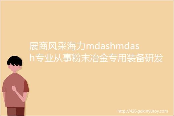 展商风采海力mdashmdash专业从事粉末冶金专用装备研发与制造