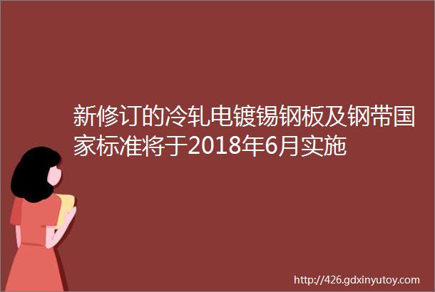 新修订的冷轧电镀锡钢板及钢带国家标准将于2018年6月实施