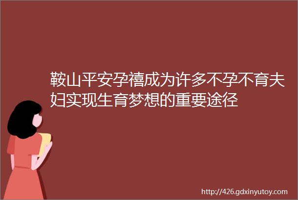 鞍山平安孕禧成为许多不孕不育夫妇实现生育梦想的重要途径