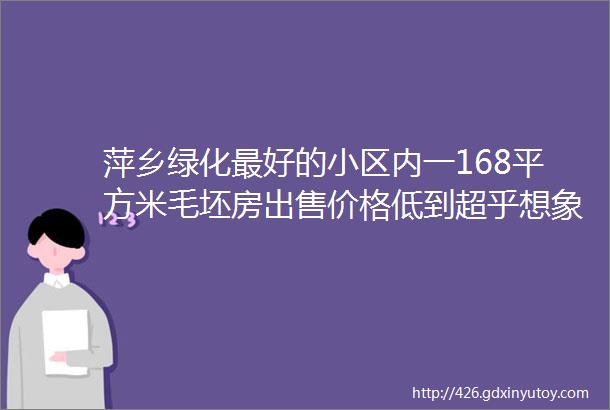 萍乡绿化最好的小区内一168平方米毛坯房出售价格低到超乎想象