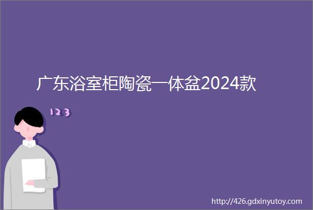 广东浴室柜陶瓷一体盆2024款