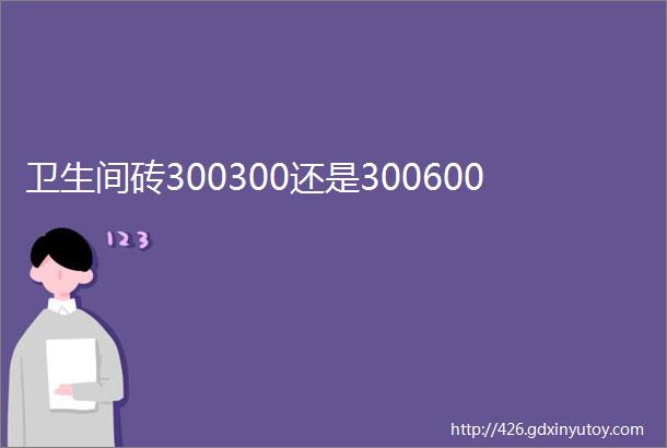 卫生间砖300300还是300600