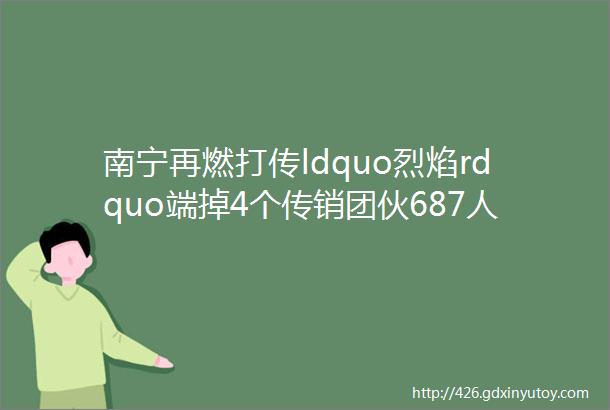 南宁再燃打传ldquo烈焰rdquo端掉4个传销团伙687人落网查封出租屋168间