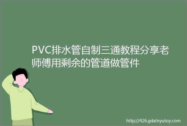 PVC排水管自制三通教程分享老师傅用剩余的管道做管件