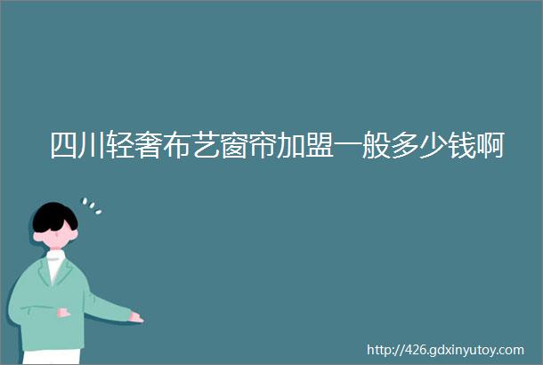 四川轻奢布艺窗帘加盟一般多少钱啊